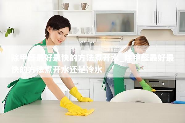 除甲醛最好最快的方法煮开水_除甲醛最好最快的方法煮开水还是冷水